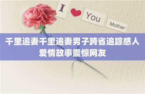 千里追妻千里追妻男子跨省追踪感人爱情故事震惊网友