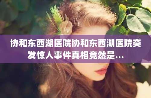协和东西湖医院协和东西湖医院突发惊人事件真相竟然是...